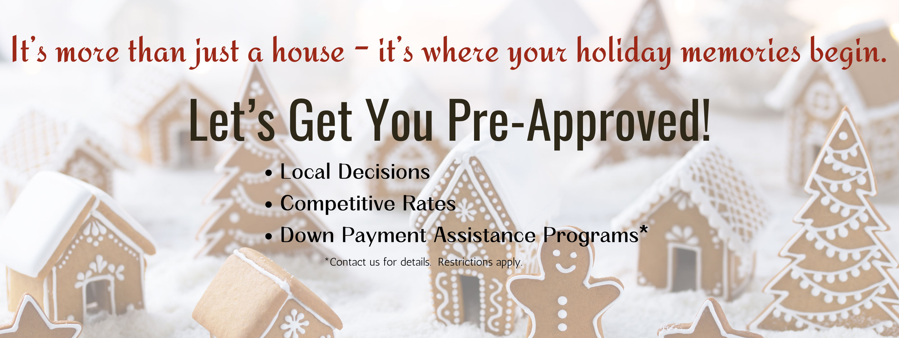 It's more than just a house - it's where your holiday memories begin. Let's get you pre-approved. Local decisions, competitve rates, down payment assistance programs*. *Contact us for details. Restrictions apply